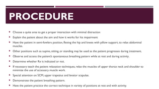 PROCEDURE
 Choose a quite area to get a proper interaction with minimal distraction
 Explain the patient about the aim and how it works for his impairment
 Have the patient in semi-fowlers position, flexing the hip and knees with pillow support, to relax abdominal
muscles.
 Other positions such as supine, sitting, or standing may be used as the patient progresses during treatment.
 Observe and access the patient’s spontaneous breathing pattern while at rest and during activity.
 Determine whether Rx is indicated or not.
 If necessary teach the patient relaxation techniques, relax the muscles of upper thorax neck and shoulder to
minimize the use of accessary muscle work.
 Special attention on SCM, upper trapezius and levator scapulae.
 Demonstrate the patient breathing pattern.
 Have the patient practice the correct technique in variety of positions at rest and with activity.
 