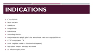 INDICATIONS
 Cystic fibrosis
 Bronchiectasis
 Atelectasis
 Lung abscess
 Pneumonias
 Acute lung diseases
 For patients with a high spinal cord lesion/spinal cord injury, myopathies etc.
 COPD-emphysema, CB
 After surgeries (thoracic, abdominal, orthopedic)
 Bed-ridden patients (retained secretions)
 As relaxation procedures
 