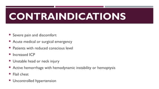 CONTRAINDICATIONS
 Severe pain and discomfort
 Acute medical or surgical emergency
 Patients with reduced conscious level
 Increased ICP
 Unstable head or neck injury
 Active hemorrhage with hemodynamic instability or hemoptysis
 Flail chest
 Uncontrolled hypertension
 