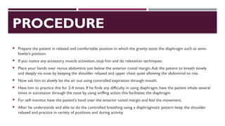PROCEDURE
 Prepare the patient in relaxed and comfortable position in which the gravity assist the diaphragm such as semi-
fowlers position.
 If you notice any accessory muscle activation, stop him and do relaxation techniques.
 Place your hands over rectus abdominis just below the anterior costal margin.Ask the patient to breath slowly
and deeply via nose by keeping the shoulder relaxed and upper chest quiet allowing the abdominal to rise.
 Now ask him to slowly let the air out using controlled expiration through mouth.
 Have him to practice this for 2-4 times. If he finds any difficulty in using diaphragm, have the patient inhale several
times in succession through the nose by using sniffing action this facilitates the diaphragm.
 For self monitor, have the patient’s hand over the anterior costal margin and feel the movement.
 After he understands and able to do the controlled breathing using a diaphragmatic pattern keep the shoulder
relaxed and practice in variety of positions and during activity.
 