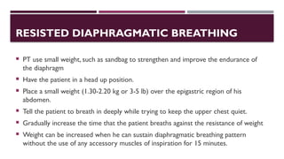 RESISTED DIAPHRAGMATIC BREATHING
 PT use small weight, such as sandbag to strengthen and improve the endurance of
the diaphragm
 Have the patient in a head up position.
 Place a small weight (1.30-2.20 kg or 3-5 lb) over the epigastric region of his
abdomen.
 Tell the patient to breath in deeply while trying to keep the upper chest quiet.
 Gradually increase the time that the patient breaths against the resistance of weight
 Weight can be increased when he can sustain diaphragmatic breathing pattern
without the use of any accessory muscles of inspiration for 15 minutes.
 
