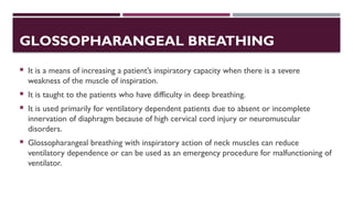 GLOSSOPHARANGEAL BREATHING
 It is a means of increasing a patient’s inspiratory capacity when there is a severe
weakness of the muscle of inspiration.
 It is taught to the patients who have difficulty in deep breathing.
 It is used primarily for ventilatory dependent patients due to absent or incomplete
innervation of diaphragm because of high cervical cord injury or neuromuscular
disorders.
 Glossopharangeal breathing with inspiratory action of neck muscles can reduce
ventilatory dependence or can be used as an emergency procedure for malfunctioning of
ventilator.
 