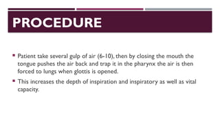 PROCEDURE
 Patient take several gulp of air (6-10), then by closing the mouth the
tongue pushes the air back and trap it in the pharynx the air is then
forced to lungs when glottis is opened.
 This increases the depth of inspiration and inspiratory as well as vital
capacity.
 