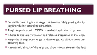 PURSED LIP BREATHING
 Pursed lip breathing is a strategy that involves lightly pursing the lips
together during controlled exhalation.
 Taught to patients with COPD to deal with episodes of dyspnea.
 It helps to improve ventilation and releases trapped air in the lungs.
 Keeps the airways open longer and prolonged exhalation slows the
breathing rate.
 It moves old air out of the lungs and allow new air to enter the lungs.
 