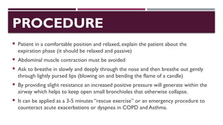 PROCEDURE
 Patient in a comfortable position and relaxed, explain the patient about the
expiration phase (it should be relaxed and passive)
 Abdominal muscle contraction must be avoided
 Ask to breathe in slowly and deeply through the nose and then breathe out gently
through lightly pursed lips (blowing on and bending the flame of a candle)
 By providing slight resistance an increased positive pressure will generate within the
airway which helps to keep open small bronchioles that otherwise collapse.
 It can be applied as a 3-5 minutes “rescue exercise” or an emergency procedure to
counteract acute exacerbations or dyspnea in COPD and Asthma.
 