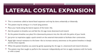 LATERAL COSTAL EXPANSION
 This is sometimes called as lateral basal expansion and may be done unilaterally or bilaterally.
 The patient may be sitting or in a hook lying position.
 Place your hands along the lateral aspects of the lower ribs.
 Ask the patient to breathe out and feel the rib cage move downward and inward.
 As the patient breathes out, place firm downwards pressure into the ribs with the palms of your hands.
 Just prior to inspiration, apply a quick stretch on the external intercostals to facilitate their contraction.
 Apply light manual resistance to the lower ribs to increase sensory awareness as the patient breathes in deeply
and the chest expands.
 When the patient breathes out, assist by gently squeezing the rib cage in a downward and inward direction.
 The patient may then taught to perform the maneuver independently, ask him to apply resistance with his hands
or with a towel.
 