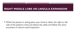 RIGHT MIDDLE LOBE OR LINGULA EXPANSION
 While the patient in sitting place your hand at either the right or left
side of the patient’s chest just below the axilla, and follow the same
procedure in lateral costal expansion.
 