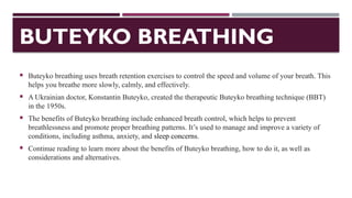 BUTEYKO BREATHING
 Buteyko breathing uses breath retention exercises to control the speed and volume of your breath. This
helps you breathe more slowly, calmly, and effectively.
 A Ukrainian doctor, Konstantin Buteyko, created the therapeutic Buteyko breathing technique (BBT)
in the 1950s.
 The benefits of Buteyko breathing include enhanced breath control, which helps to prevent
breathlessness and promote proper breathing patterns. It’s used to manage and improve a variety of
conditions, including asthma, anxiety, and sleep concerns.
 Continue reading to learn more about the benefits of Buteyko breathing, how to do it, as well as
considerations and alternatives.
 