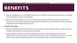 BENEFITS
 Buteyko breathing has several benefits that relate to its ability to improve breath awareness, encourage
nostril breathing, and limit overbreathing.
 By practicing the technique you’ll learn to breathe properly and efficiently, which can help prevent
issues such as wheezing, coughing, and feeling short of breath. It can also help to alleviate unnecessary
coughing and clear blocked nasal passages.
Regulates breathing
 Buteyko breathing is ideal for people who may breathe too much or hyperventilate, which is common
in people with conditions such as asthma and anxiety.
 It’s also helpful for people who find it challenging to breathe while doing strenuous activities.
Additionally, Buteyko breathing can help alleviate stress and improve athletic performance, as well as
improve sleep quality by promoting deep sleep, reducing snoring, and relieving sleep apnea.
 