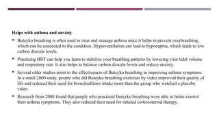 Helps with asthma and anxiety
 Buteyko breathing is often used to treat and manage asthma since it helps to prevent overbreathing,
which can be connected to the condition. Hyperventilation can lead to hypocapnia, which leads to low
carbon dioxide levels.
 Practicing BBT can help you learn to stabilize your breathing patterns by lowering your tidal volume
and respiratory rate. It also helps to balance carbon dioxide levels and reduce anxiety.
 Several older studies point to the effectiveness of Buteyko breathing in improving asthma symptoms.
In a small 2000 study, people who did Buteyko breathing exercises by video improved their quality of
life and reduced their need for bronchodilator intake more than the group who watched a placebo
video.
 Research from 2008 found that people who practiced Buteyko breathing were able to better control
their asthma symptoms. They also reduced their need for inhaled corticosteroid therapy.
 