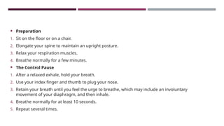  Preparation
1. Sit on the floor or on a chair.
2. Elongate your spine to maintain an upright posture.
3. Relax your respiration muscles.
4. Breathe normally for a few minutes.
 The Control Pause
1. After a relaxed exhale, hold your breath.
2. Use your index finger and thumb to plug your nose.
3. Retain your breath until you feel the urge to breathe, which may include an involuntary
movement of your diaphragm, and then inhale.
4. Breathe normally for at least 10 seconds.
5. Repeat several times.
 
