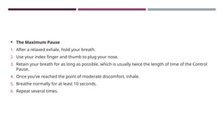  The Maximum Pause
1. After a relaxed exhale, hold your breath.
2. Use your index finger and thumb to plug your nose.
3. Retain your breath for as long as possible, which is usually twice the length of time of the Control
Pause.
4. Once you’ve reached the point of moderate discomfort, inhale.
5. Breathe normally for at least 10 seconds.
6. Repeat several times.
 