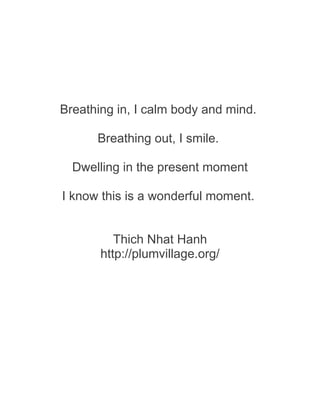 Breathing in, I calm body and mind.
Breathing out, I smile.
Dwelling in the present moment
I know this is a wonderful moment.
Thich Nhat Hanh
http://plumvillage.org/
 