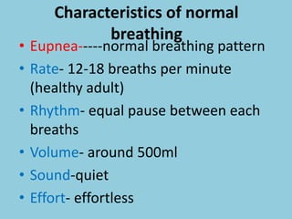 Characteristics of normal
breathing
• Eupnea-----normal breathing pattern
• Rate- 12-18 breaths per minute
(healthy adult)
• Rhythm- equal pause between each
breaths
• Volume- around 500ml
• Sound-quiet
• Effort- effortless
 