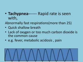 • Tachypnea------ Rapid rate is seen
with,
Abnormally fast respirations(more than 25)
• Quick shallow breath
• Lack of oxygen or too much carbon dioxide is
the common cause
• e.g. fever, metabolic acidosis , pain
• Asthma, Pneumonia
 