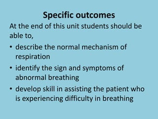 Specific outcomes
At the end of this unit students should be
able to,
• describe the normal mechanism of
respiration
• identify the sign and symptoms of
abnormal breathing
• develop skill in assisting the patient who
is experiencing difficulty in breathing
 