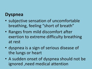 Dyspnea
• subjective sensation of uncomfortable
breathing, feeling “short of breath”
• Ranges from mild discomfort after
exertion to extreme difficulty breathing
at rest
• dyspnea is a sign of serious disease of
the lungs or heart
• A sudden onset of dyspnea should not be
ignored ,need medical attention
 
