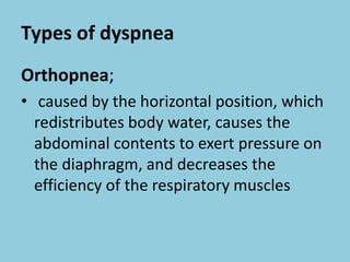 Types of dyspnea
Orthopnea;
• caused by the horizontal position, which
redistributes body water, causes the
abdominal contents to exert pressure on
the diaphragm, and decreases the
efficiency of the respiratory muscles
 