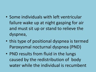 • Some individuals with left ventricular
failure wake up at night gasping for air
and must sit up or stand to relieve the
dyspnea,
• this type of positional dyspnea is termed
Paroxysmal nocturnal dyspnea (PND)
• PND results from fluid in the lungs
caused by the redistribution of body
water while the individual is recumbent
 