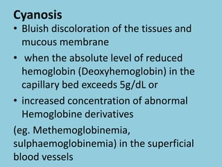 Cyanosis
• Bluish discoloration of the tissues and
mucous membrane
• when the absolute level of reduced
hemoglobin (Deoxyhemoglobin) in the
capillary bed exceeds 5g/dL or
• increased concentration of abnormal
Hemoglobine derivatives
(eg. Methemoglobinemia,
sulphaemoglobinemia) in the superficial
blood vessels
 