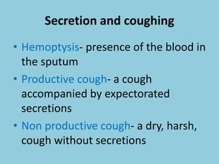 Secretion and coughing
• Hemoptysis- presence of the blood in
the sputum
• Productive cough- a cough
accompanied by expectorated
secretions
• Non productive cough- a dry, harsh,
cough without secretions
 