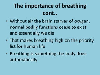 The importance of breathing
cont..
• Without air the brain starves of oxygen,
normal bodily functions cease to exist
and essentially we die
• That makes breathing high on the priority
list for human life
• Breathing is something the body does
automatically
 
