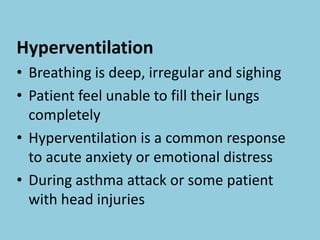 Hyperventilation
• Breathing is deep, irregular and sighing
• Patient feel unable to fill their lungs
completely
• Hyperventilation is a common response
to acute anxiety or emotional distress
• During asthma attack or some patient
with head injuries
 