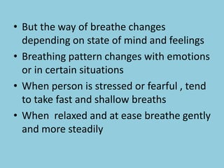 • But the way of breathe changes
depending on state of mind and feelings
• Breathing pattern changes with emotions
or in certain situations
• When person is stressed or fearful , tend
to take fast and shallow breaths
• When relaxed and at ease breathe gently
and more steadily
 