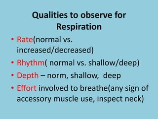 Qualities to observe for
Respiration
• Rate(normal vs.
increased/decreased)
• Rhythm( normal vs. shallow/deep)
• Depth – norm, shallow, deep
• Effort involved to breathe(any sign of
accessory muscle use, inspect neck)
 