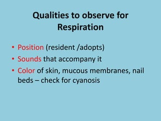 Qualities to observe for
Respiration
• Position (resident /adopts)
• Sounds that accompany it
• Color of skin, mucous membranes, nail
beds – check for cyanosis
 