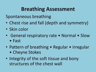 Breathing Assessment
Spontaneous breathing
• Chest rise and fall (depth and symmetry)
• Skin color
• General respiratory rate • Normal • Slow
• Fast
• Pattern of breathing • Regular • Irregular
• Cheyne Stokes
• Integrity of the soft tissue and bony
structures of the chest wall
 