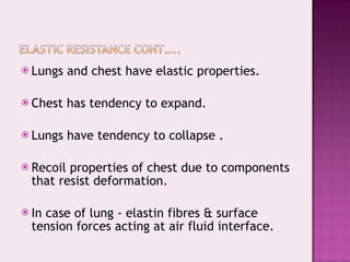 Lungs and chest have elastic properties. Chest has tendency to expand. Lungs have tendency to collapse . Recoil properties of chest due to components that resist deformation. In case of lung - elastin fibres & surface tension forces acting at air fluid interface. 