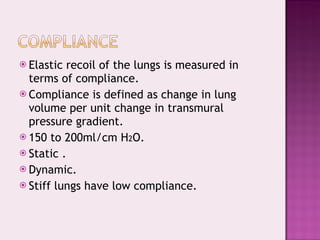 Elastic recoil of the lungs is measured in terms of compliance. Compliance is defined as change in lung volume per unit change in transmural pressure gradient. 150 to 200ml/cm H 2 O. Static . Dynamic. Stiff lungs have low compliance. 