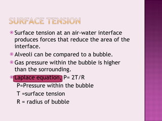 Surface tension at an air-water interface produces forces that reduce the area of the interface. Alveoli can be compared to a bubble. Gas pressure within the bubble is higher  than the sorrounding. Laplace equation, P= 2T/R P=Pressure within the bubble T =surface tension R = radius of bubble 