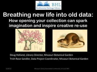 Breathing new life into old data:
How opening your collection can spark
imagination and inspire creative re-use
Doug Holland, Library Director, Missouri Botanical Garden
Trish Rose-Sandler, Data Project Coordinator, Missouri Botanical Garden
10/4/13 Missouri Library Association conference, St Louis MO
 