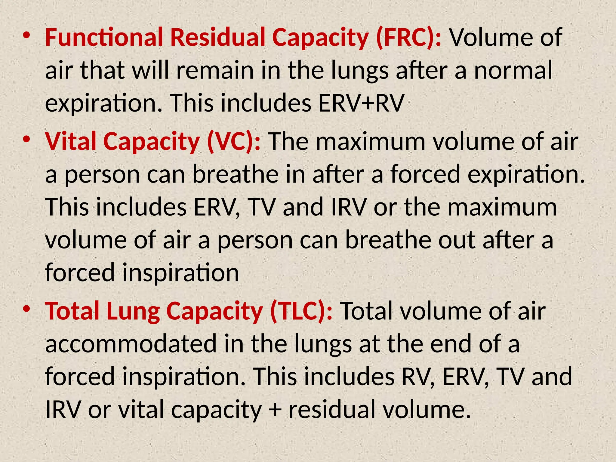 • Functional Residual Capacity (FRC): Volume of
air that will remain in the lungs after a normal
expiration. This includes ERV+RV
• Vital Capacity (VC): The maximum volume of air
a person can breathe in after a forced expiration.
This includes ERV, TV and IRV or the maximum
volume of air a person can breathe out after a
forced inspiration
• Total Lung Capacity (TLC): Total volume of air
accommodated in the lungs at the end of a
forced inspiration. This includes RV, ERV, TV and
IRV or vital capacity + residual volume.
 