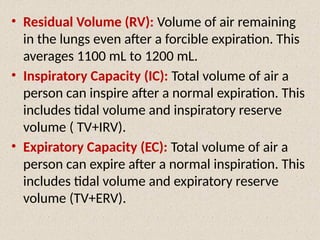 • Residual Volume (RV): Volume of air remaining
in the lungs even after a forcible expiration. This
averages 1100 mL to 1200 mL.
• Inspiratory Capacity (IC): Total volume of air a
person can inspire after a normal expiration. This
includes tidal volume and inspiratory reserve
volume ( TV+IRV).
• Expiratory Capacity (EC): Total volume of air a
person can expire after a normal inspiration. This
includes tidal volume and expiratory reserve
volume (TV+ERV).
 