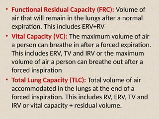 • Functional Residual Capacity (FRC): Volume of
air that will remain in the lungs after a normal
expiration. This includes ERV+RV
• Vital Capacity (VC): The maximum volume of air
a person can breathe in after a forced expiration.
This includes ERV, TV and IRV or the maximum
volume of air a person can breathe out after a
forced inspiration
• Total Lung Capacity (TLC): Total volume of air
accommodated in the lungs at the end of a
forced inspiration. This includes RV, ERV, TV and
IRV or vital capacity + residual volume.
 