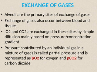 EXCHANGE OF GASES
• Alveoli are the primary sites of exchange of gases.
• Exchange of gases also occur between blood and
tissues.
• O2 and CO2 are exchanged in these sites by simple
diffusion mainly based on pressure/concentration
gradient
• Pressure contributed by an individual gas in a
mixture of gases is called partial pressure and is
represented as pO2 for oxygen and pCO2 for
carbon dioxide
 