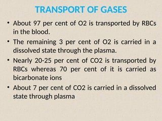 TRANSPORT OF GASES
• About 97 per cent of O2 is transported by RBCs
in the blood.
• The remaining 3 per cent of O2 is carried in a
dissolved state through the plasma.
• Nearly 20-25 per cent of CO2 is transported by
RBCs whereas 70 per cent of it is carried as
bicarbonate ions
• About 7 per cent of CO2 is carried in a dissolved
state through plasma
 