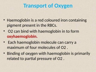 Transport of Oxygen
• Haemoglobin is a red coloured iron containing
pigment present in the RBCs.
• O2 can bind with haemoglobin in to form
oxyhaemoglobin.
• Each haemoglobin molecule can carry a
maximum of four molecules of O2 .
• Binding of oxygen with haemoglobin is primarily
related to partial pressure of O2 .
 