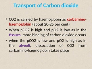 Transport of Carbon dioxide
• CO2 is carried by haemoglobin as carbamino-
haemoglobin (about 20-25 per cent)
• When pCO2 is high and pO2 is low as in the
tissues, more binding of carbon dioxide occurs
• when the pCO2 is low and pO2 is high as in
the alveoli, dissociation of CO2 from
carbamino-haemoglobin takes place
 