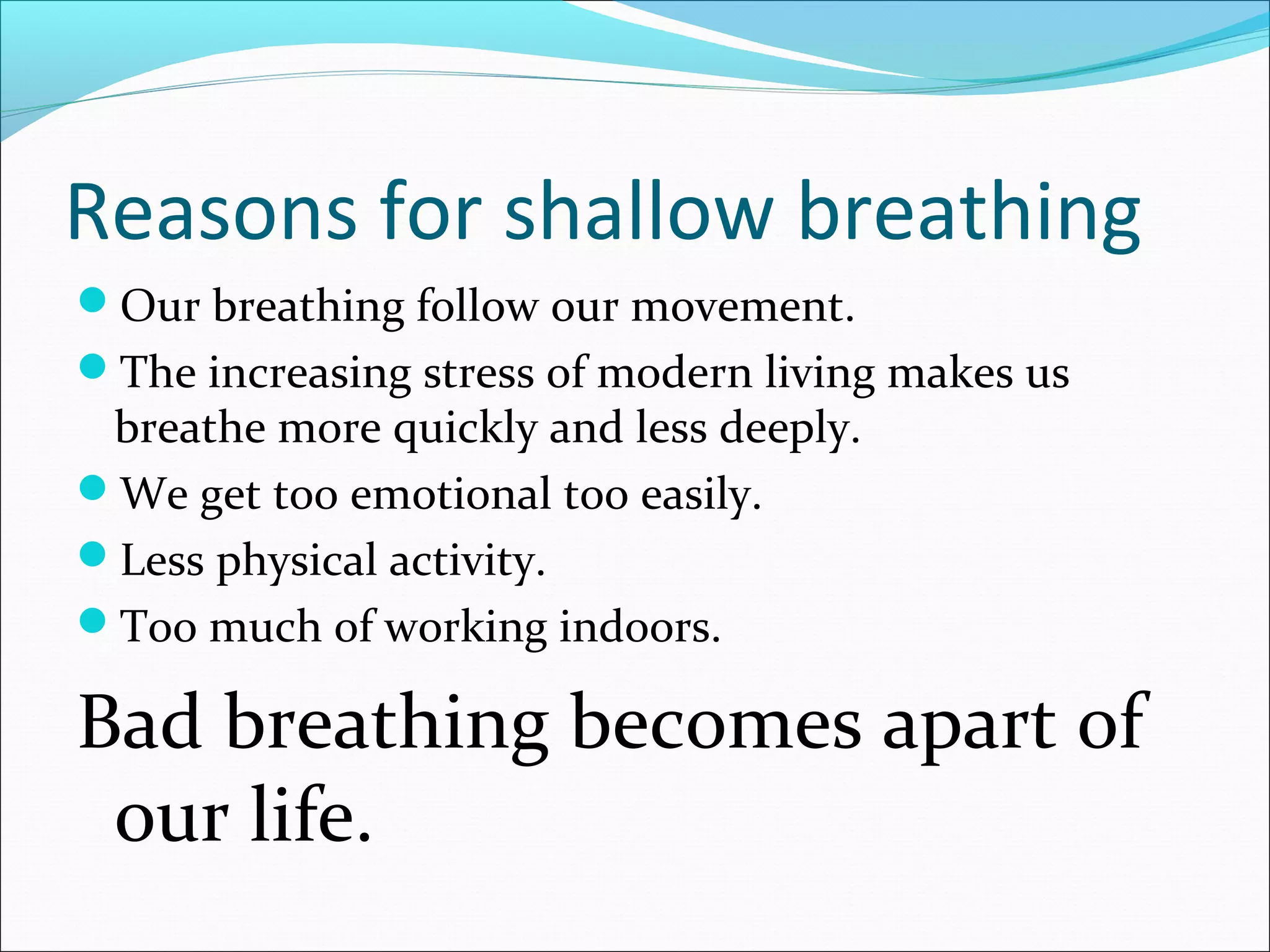 Reasons for shallow breathing
Our breathing follow our movement.
The increasing stress of modern living makes us
 breathe more quickly and less deeply.
We get too emotional too easily.
Less physical activity.
Too much of working indoors.

Bad breathing becomes apart of
 our life.
 