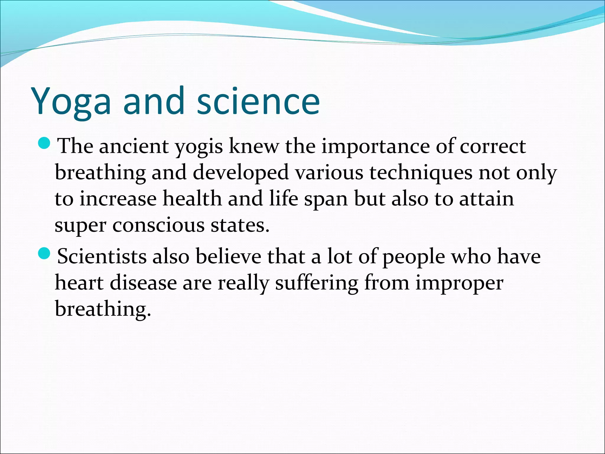 Yoga and science
The ancient yogis knew the importance of correct
 breathing and developed various techniques not only
 to increase health and life span but also to attain
 super conscious states.
Scientists also believe that a lot of people who have
 heart disease are really suffering from improper
 breathing.
 