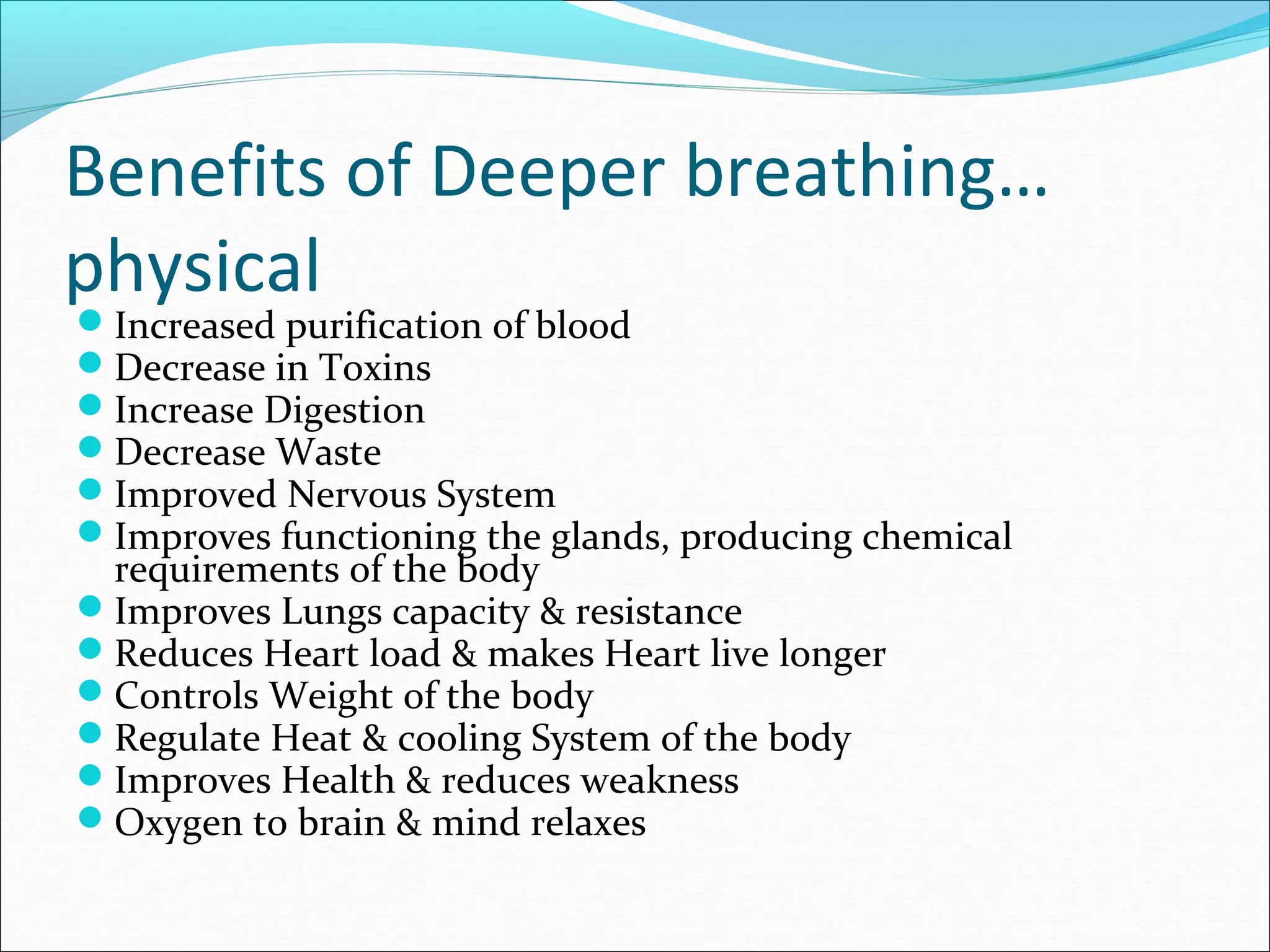 Benefits of Deeper breathing…
physical
Increased purification of blood
Decrease in Toxins
Increase Digestion
Decrease Waste
Improved Nervous System
Improves functioning the glands, producing chemical
 requirements of the body
Improves Lungs capacity & resistance
Reduces Heart load & makes Heart live longer
Controls Weight of the body
Regulate Heat & cooling System of the body
Improves Health & reduces weakness
Oxygen to brain & mind relaxes
 