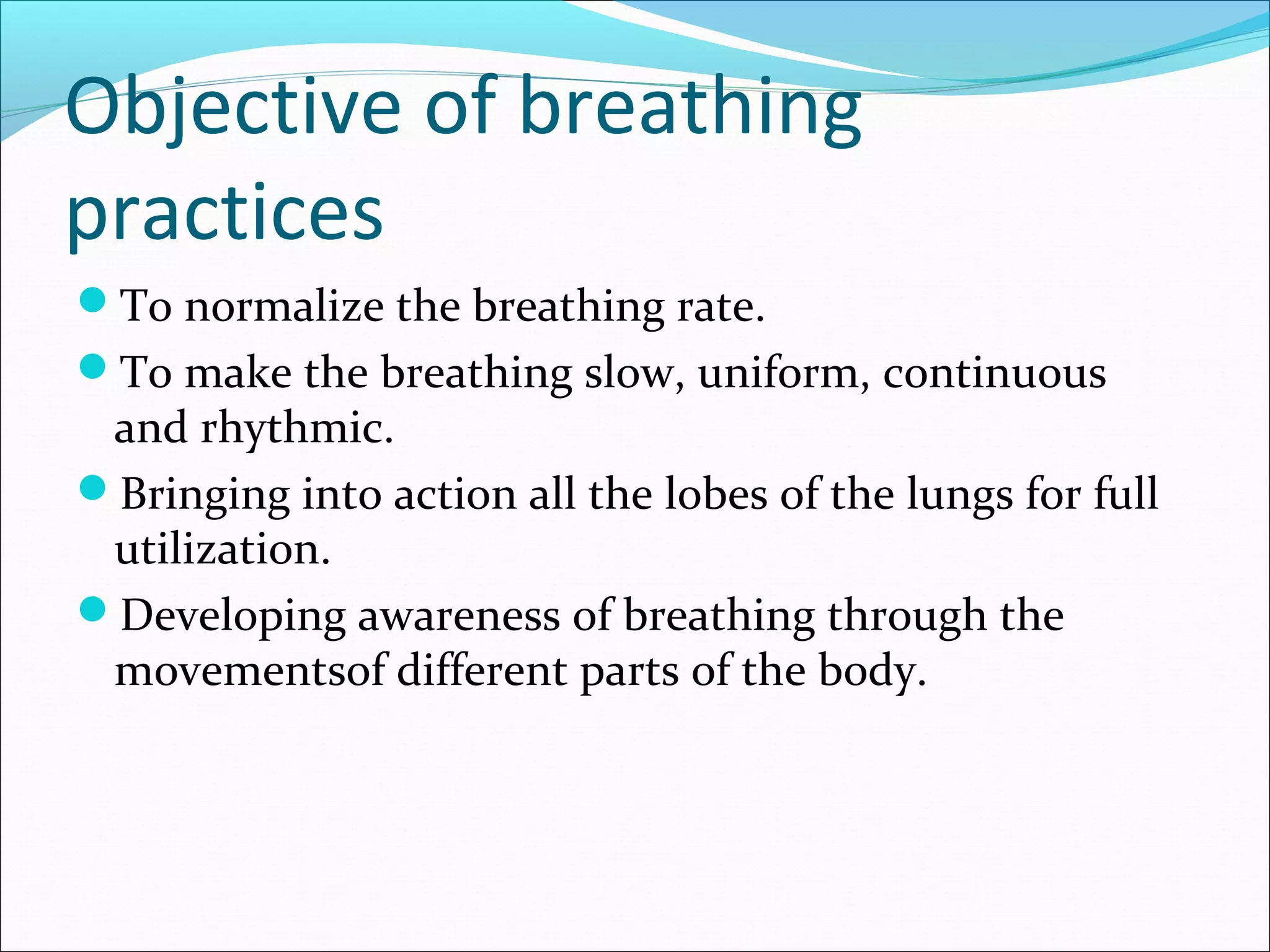 Objective of breathing
practices
To normalize the breathing rate.
To make the breathing slow, uniform, continuous
 and rhythmic.
Bringing into action all the lobes of the lungs for full
 utilization.
Developing awareness of breathing through the
 movementsof different parts of the body.
 