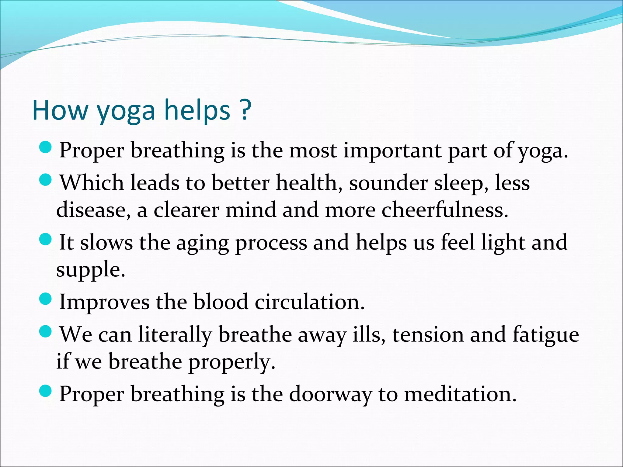 How yoga helps ?
Proper breathing is the most important part of yoga.
Which leads to better health, sounder sleep, less
 disease, a clearer mind and more cheerfulness.
It slows the aging process and helps us feel light and
 supple.
Improves the blood circulation.
We can literally breathe away ills, tension and fatigue
 if we breathe properly.
Proper breathing is the doorway to meditation.
 