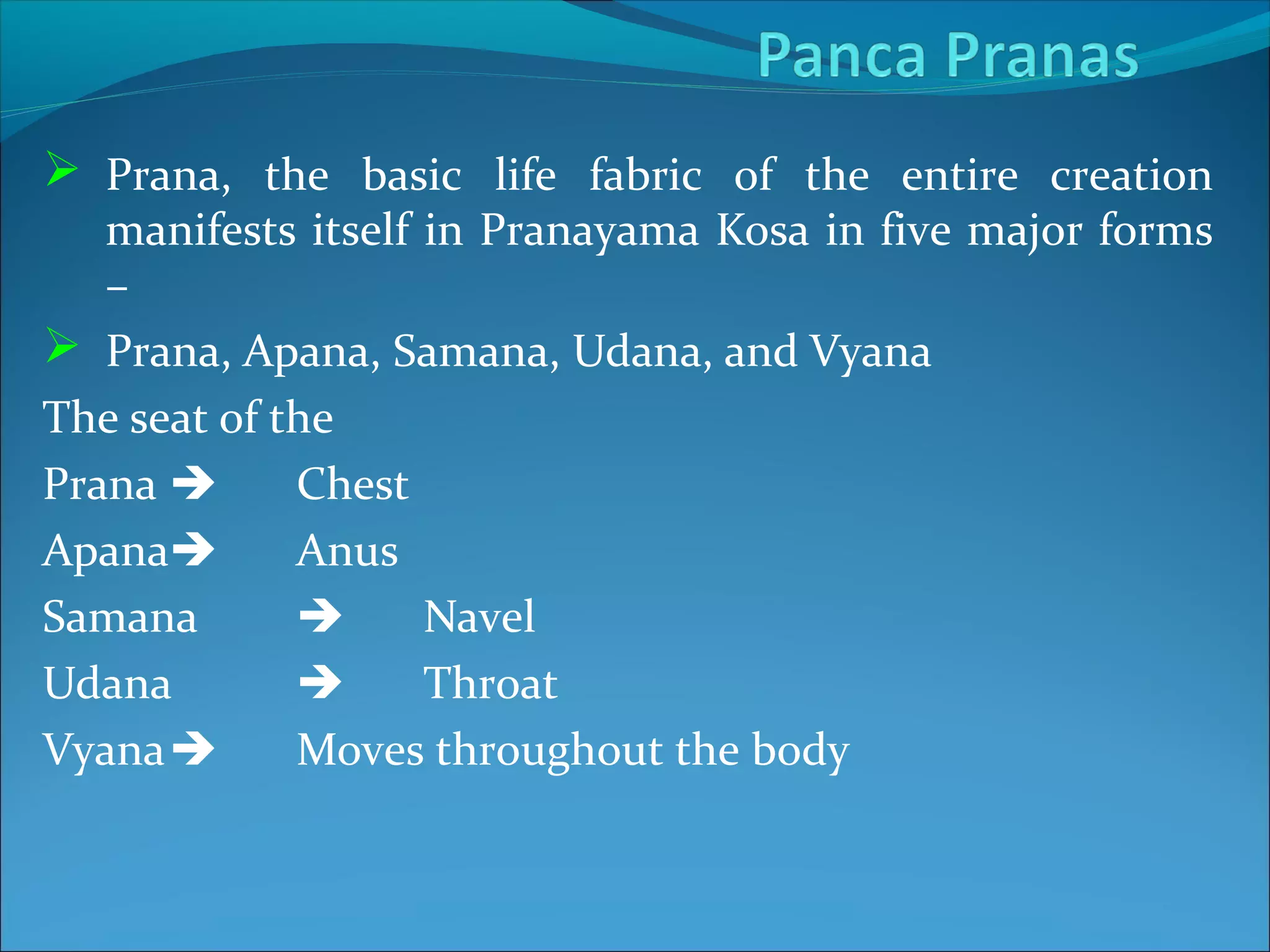  Prana, the basic life fabric of the entire creation
   manifests itself in Pranayama Kosa in five major forms
   –
 Prana, Apana, Samana, Udana, and Vyana
The seat of the
Prana       Chest
Apana       Anus
Samana             Navel
Udana              Throat
Vyana       Moves throughout the body
 