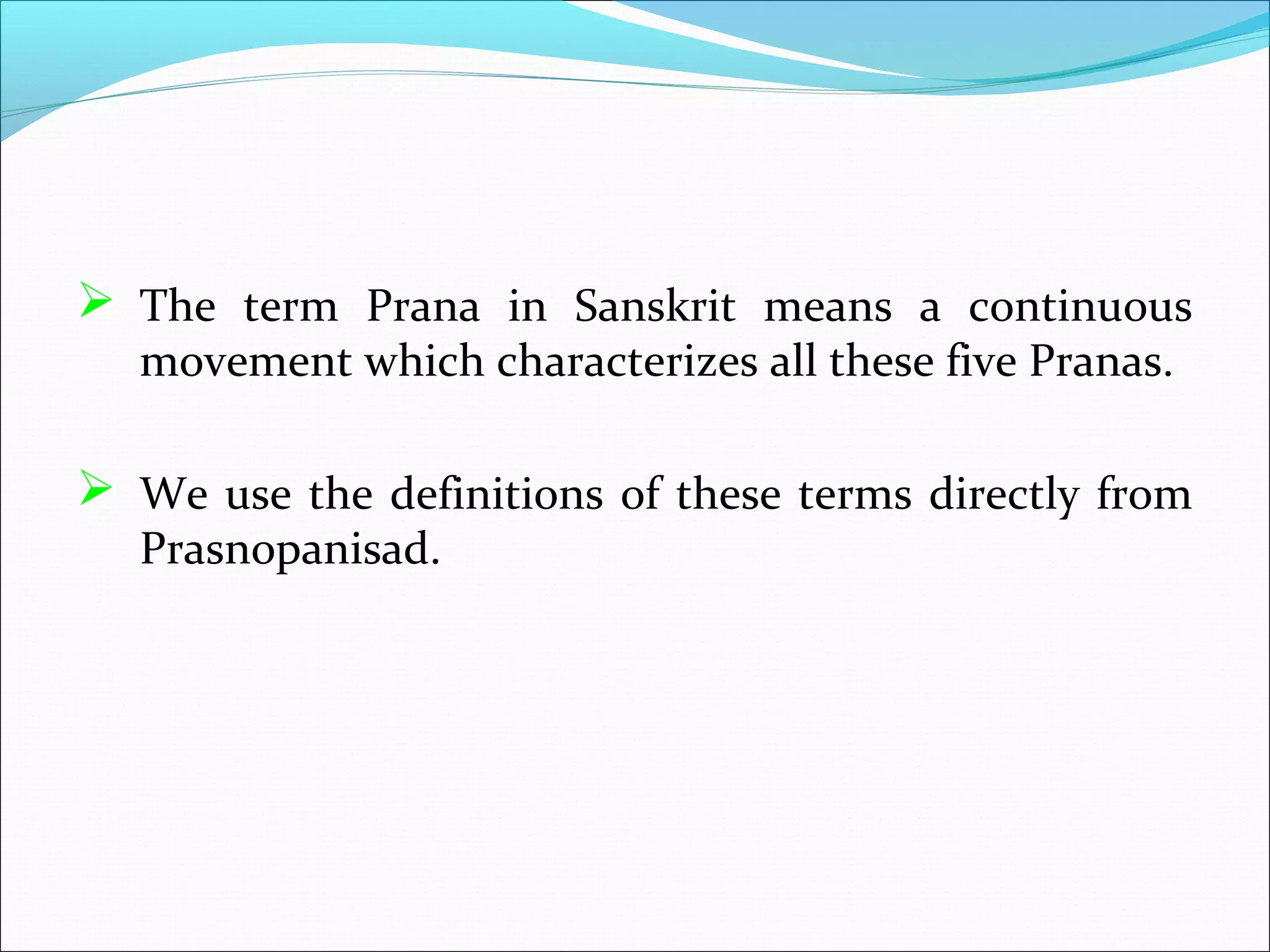  The term Prana in Sanskrit means a continuous
   movement which characterizes all these five Pranas.

 We use the definitions of these terms directly from
   Prasnopanisad.
 