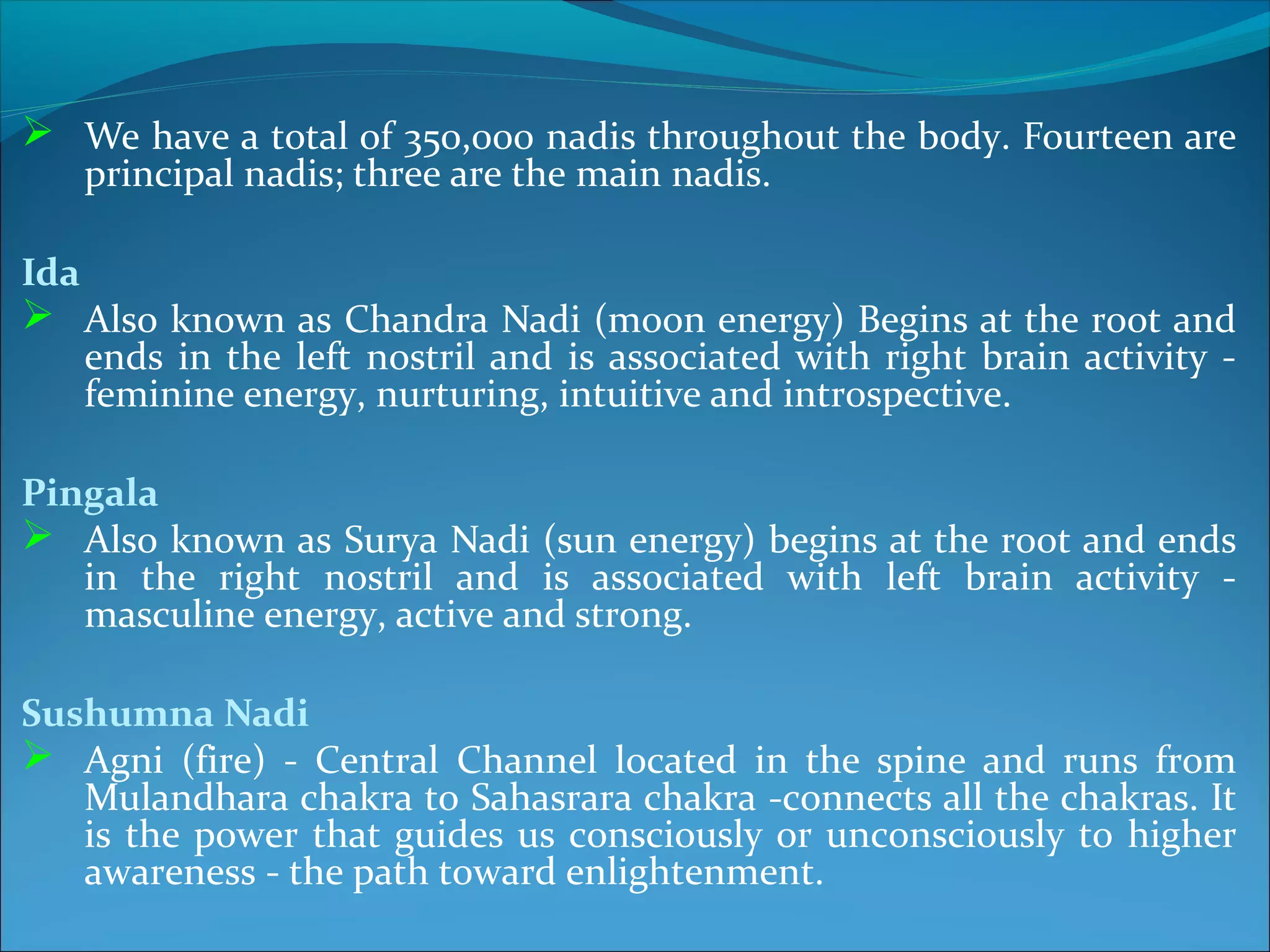  We have a total of 350,000 nadis throughout the body. Fourteen are
      principal nadis; three are the main nadis.

Ida
 Also known as Chandra Nadi (moon energy) Begins at the root and
      ends in the left nostril and is associated with right brain activity -
      feminine energy, nurturing, intuitive and introspective.

Pingala
 Also known as Surya Nadi (sun energy) begins at the root and ends
   in the right nostril and is associated with left brain activity -
   masculine energy, active and strong.

Sushumna Nadi
 Agni (fire) - Central Channel located in the spine and runs from
   Mulandhara chakra to Sahasrara chakra -connects all the chakras. It
   is the power that guides us consciously or unconsciously to higher
   awareness - the path toward enlightenment.
 